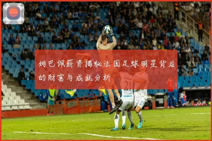 姆巴佩薪资揭秘法国足球明星背后的财富与成就分析