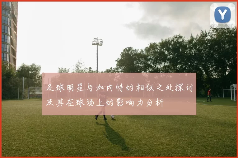 足球明星与加内特的相似之处探讨及其在球场上的影响力分析