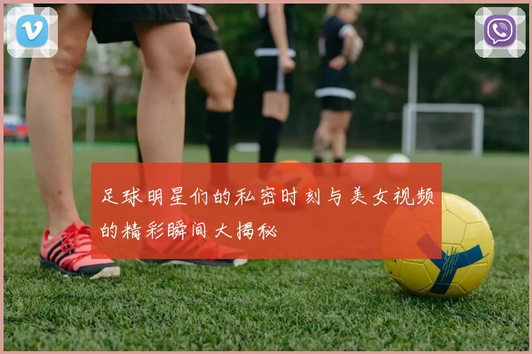 足球明星们的私密时刻与美女视频的精彩瞬间大揭秘