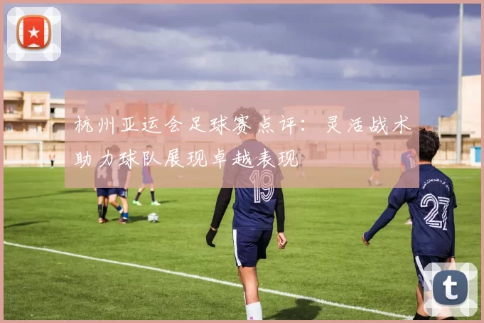 杭州亚运会足球赛点评：灵活战术助力球队展现卓越表现