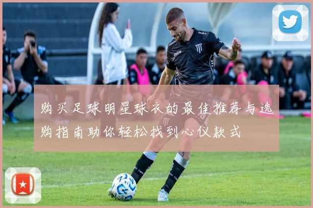 购买足球明星球衣的最佳推荐与选购指南助你轻松找到心仪款式