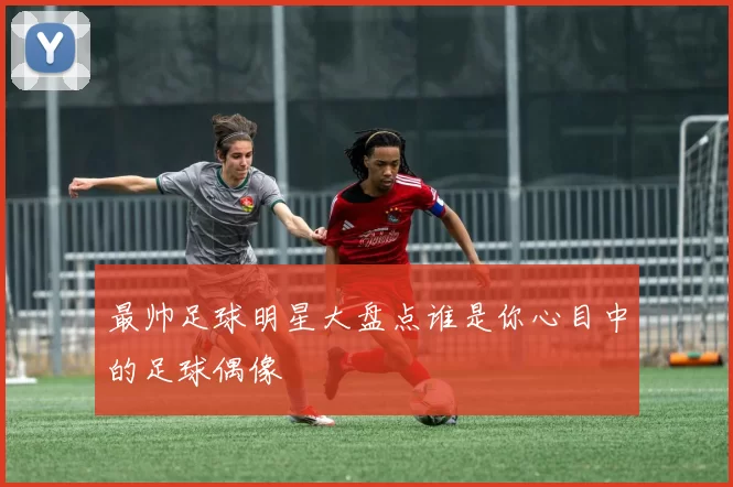 最帅足球明星大盘点谁是你心目中的足球偶像