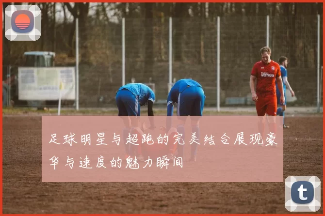 足球明星与超跑的完美结合展现豪华与速度的魅力瞬间