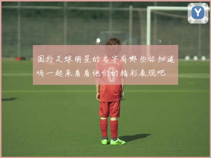 国外足球明星的名字有哪些你知道吗一起来看看他们的精彩表现吧