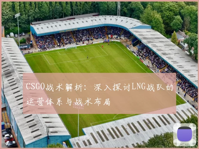 CSGO战术解析：深入探讨LNG战队的运营体系与战术布局