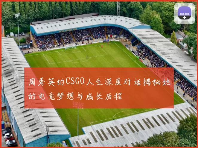 周秀英的CSGO人生深度对话揭秘她的电竞梦想与成长历程