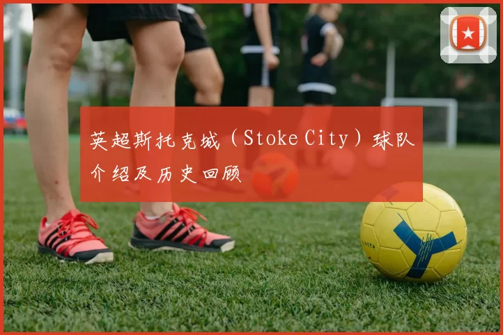 英超斯托克城（Stoke City）球队介绍及历史回顾
