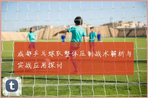 成都乒乓球队整体压制战术解析与实战应用探讨