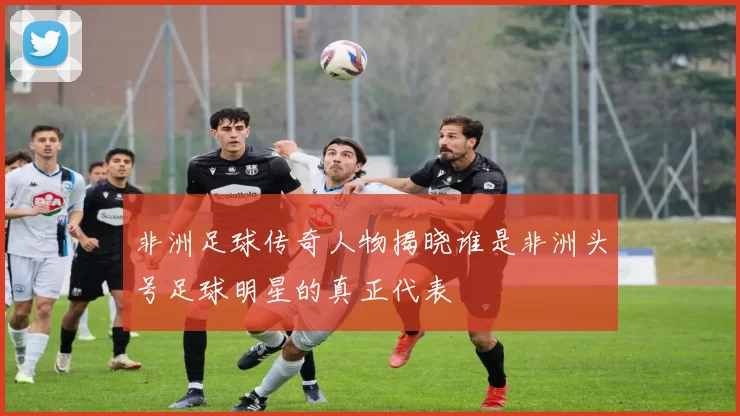 非洲足球传奇人物揭晓谁是非洲头号足球明星的真正代表