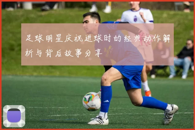 足球明星庆祝进球时的经典动作解析与背后故事分享