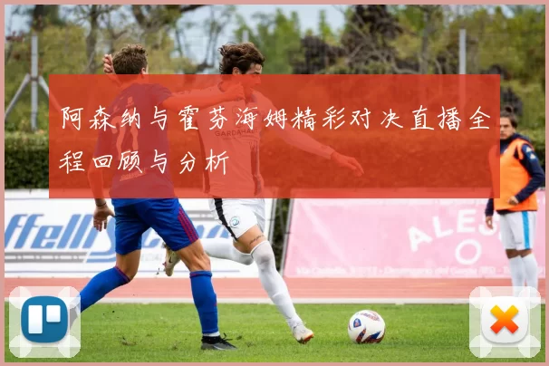 阿森纳与霍芬海姆精彩对决直播全程回顾与分析