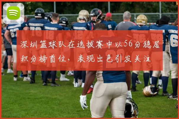 深圳篮球队在选拔赛中以56分稳居积分榜首位，表现出色引发关注