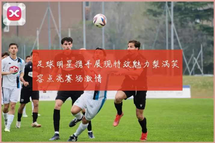 足球明星携手展现特效魅力梨涡笑容点亮赛场激情