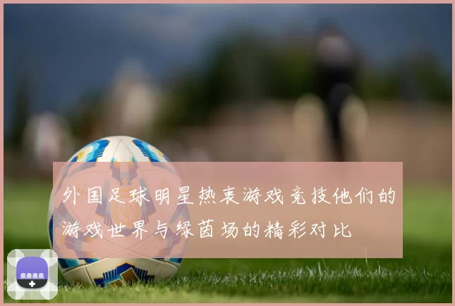 外国足球明星热衷游戏竞技他们的游戏世界与绿茵场的精彩对比
