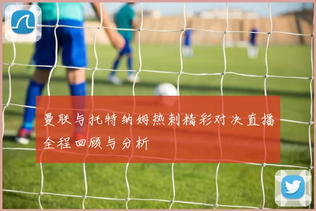 曼联与托特纳姆热刺精彩对决直播全程回顾与分析
