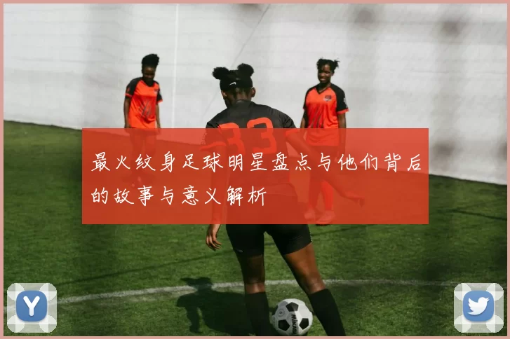 最火纹身足球明星盘点与他们背后的故事与意义解析