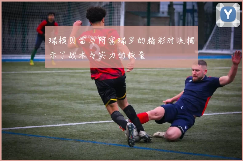 瑞模贝雷与阿富瑞罗的精彩对决揭示了战术与实力的较量