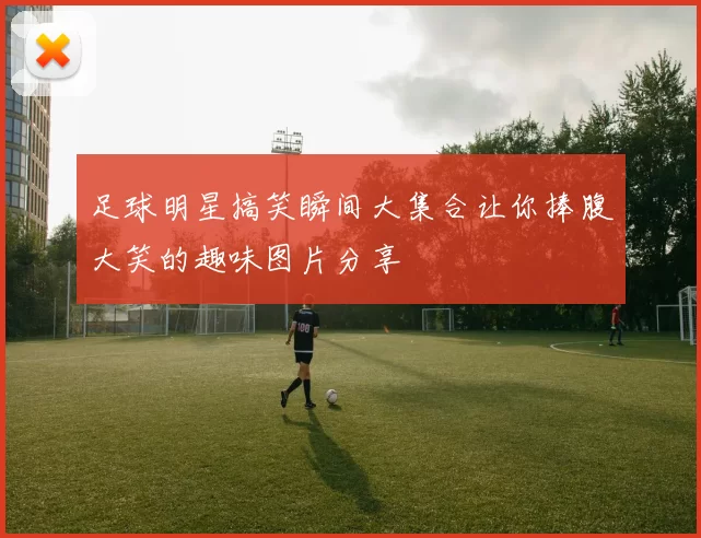 足球明星搞笑瞬间大集合让你捧腹大笑的趣味图片分享