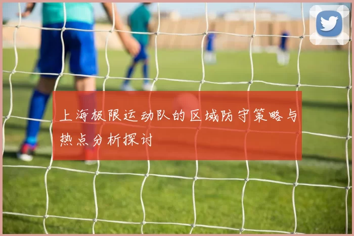上海极限运动队的区域防守策略与热点分析探讨