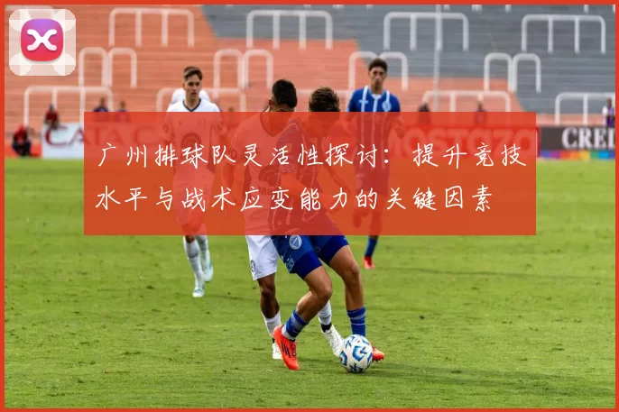 广州排球队灵活性探讨：提升竞技水平与战术应变能力的关键因素