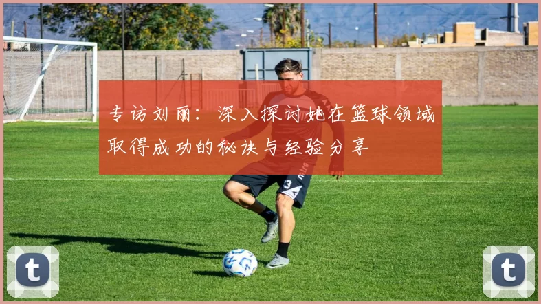 专访刘丽：深入探讨她在篮球领域取得成功的秘诀与经验分享