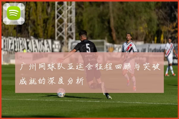 广州网球队亚运会征程回顾与突破成就的深度分析