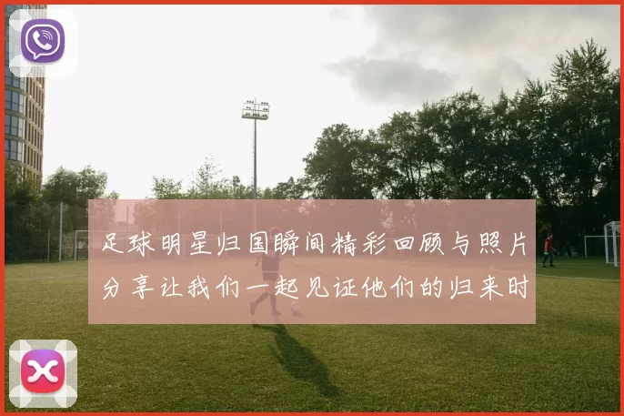 足球明星归国瞬间精彩回顾与照片分享让我们一起见证他们的归来时刻