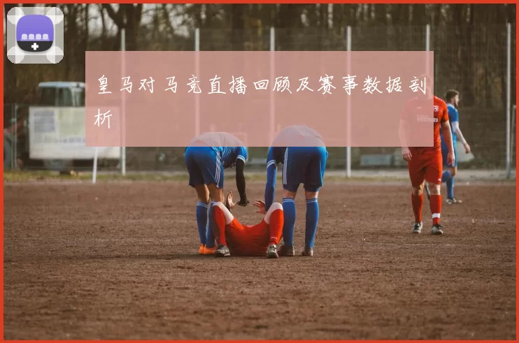 皇马对马竞直播回顾及赛事数据剖析