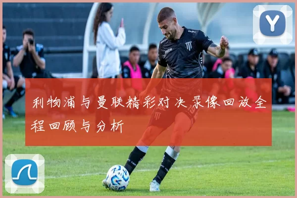 利物浦与曼联精彩对决录像回放全程回顾与分析