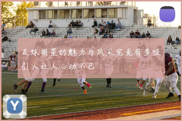 足球明星的魅力与风采究竟有多吸引人让人心动不已