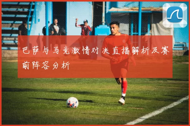 巴萨与马竞激情对决直播解析及赛前阵容分析