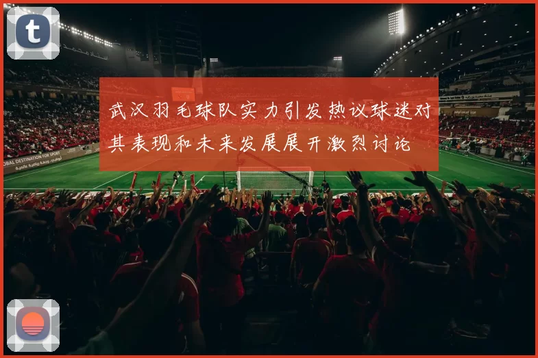 武汉羽毛球队实力引发热议球迷对其表现和未来发展展开激烈讨论
