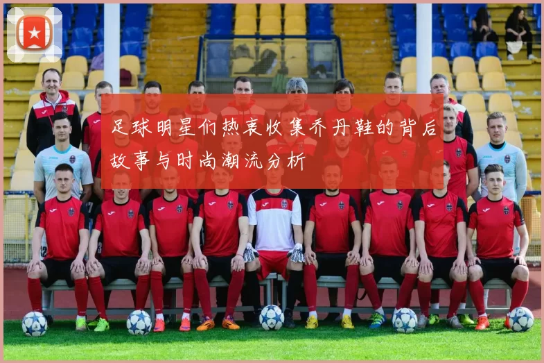 足球明星们热衷收集乔丹鞋的背后故事与时尚潮流分析