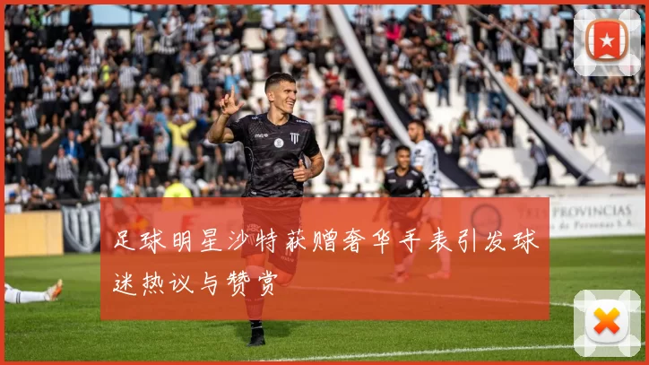 足球明星沙特获赠奢华手表引发球迷热议与赞赏