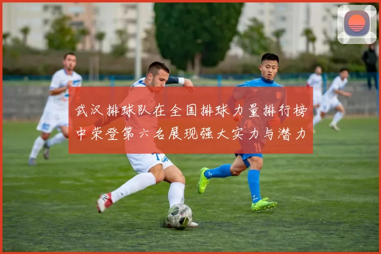 武汉排球队在全国排球力量排行榜中荣登第六名展现强大实力与潜力