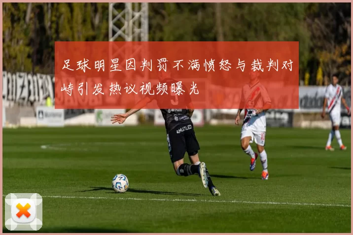 足球明星因判罚不满愤怒与裁判对峙引发热议视频曝光