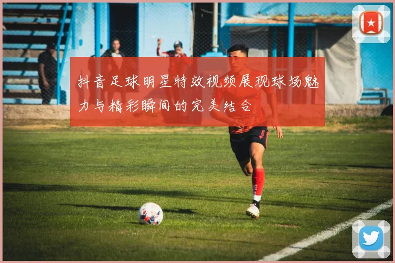 抖音足球明星特效视频展现球场魅力与精彩瞬间的完美结合