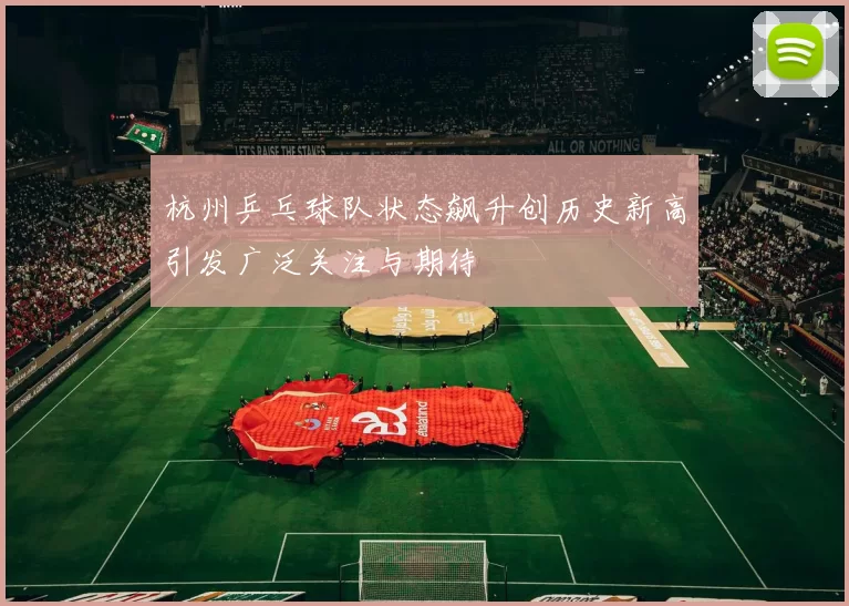 杭州乒乓球队状态飙升创历史新高引发广泛关注与期待