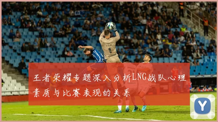 王者荣耀专题深入分析LNG战队心理素质与比赛表现的关系