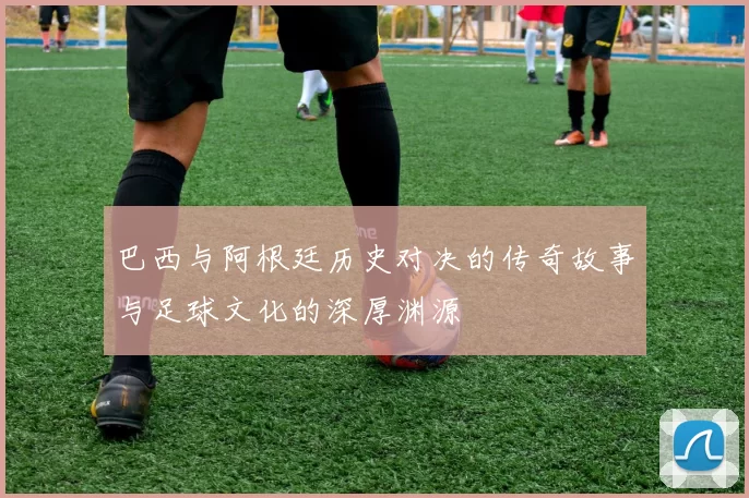 巴西与阿根廷历史对决的传奇故事与足球文化的深厚渊源