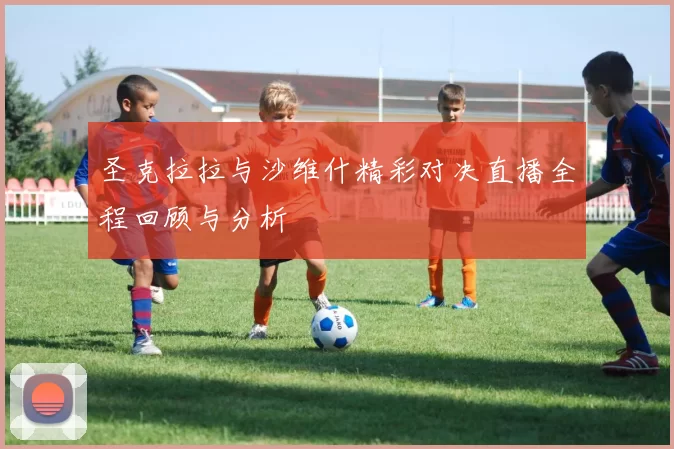 圣克拉拉与沙维什精彩对决直播全程回顾与分析