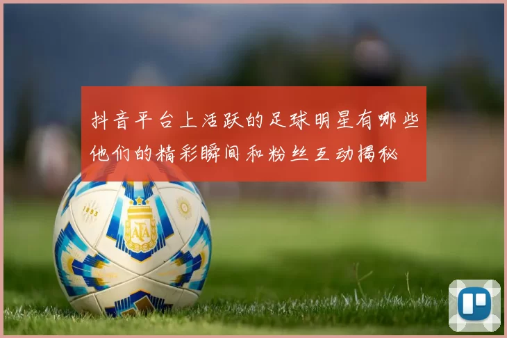 抖音平台上活跃的足球明星有哪些他们的精彩瞬间和粉丝互动揭秘