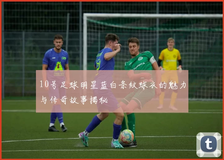 10号足球明星蓝白条纹球衣的魅力与传奇故事揭秘