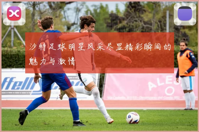 沙特足球明星风采尽显精彩瞬间的魅力与激情