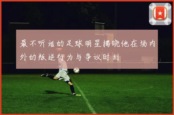 最不听话的足球明星揭晓他在场内外的叛逆行为与争议时刻