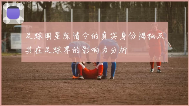 足球明星陈情令的真实身份揭秘及其在足球界的影响力分析