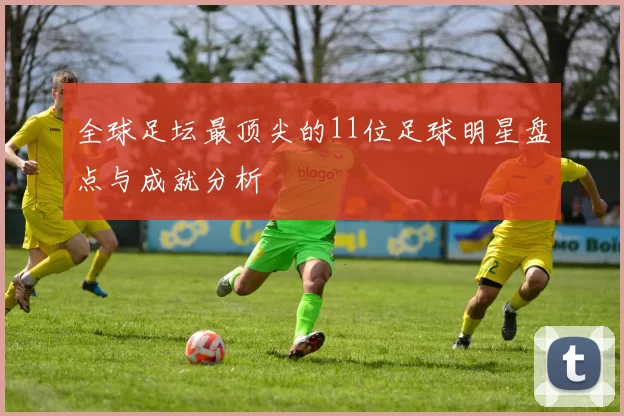 全球足坛最顶尖的11位足球明星盘点与成就分析