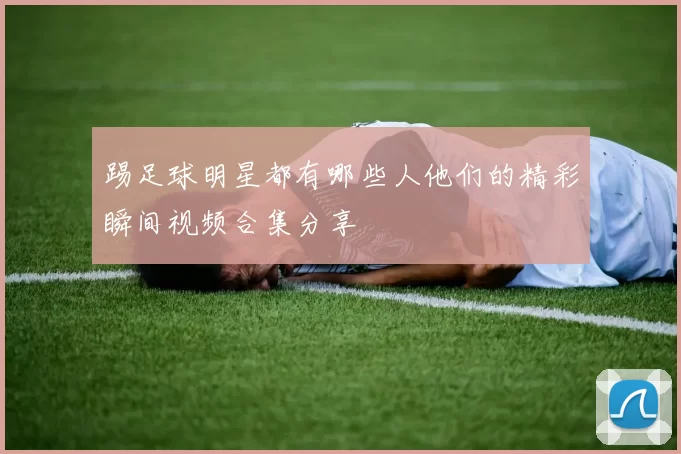 踢足球明星都有哪些人他们的精彩瞬间视频合集分享