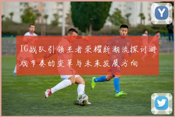IG战队引领王者荣耀新潮流探讨游戏节奏的变革与未来发展方向