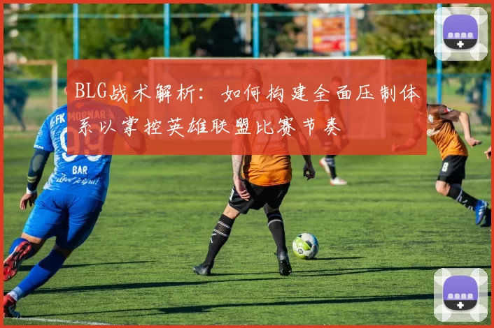 BLG战术解析：如何构建全面压制体系以掌控英雄联盟比赛节奏